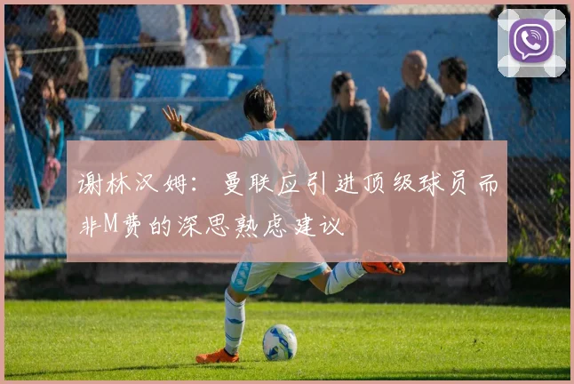谢林汉姆：曼联应引进顶级球员而非M费的深思熟虑建议