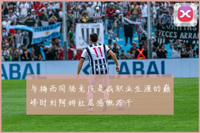与梅西同场竞技是我职业生涯的巅峰时刻阿姆杜尼感慨万千