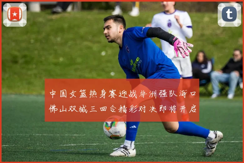 中国女篮热身赛迎战非洲强队海口佛山双城三回合精彩对决即将开启