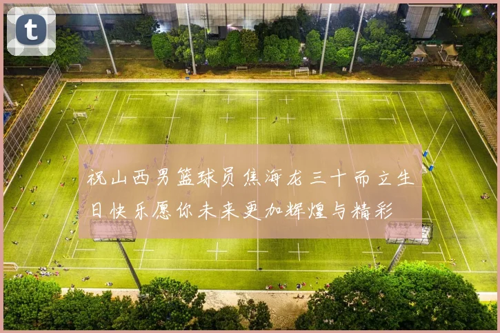 祝山西男篮球员焦海龙三十而立生日快乐愿你未来更加辉煌与精彩