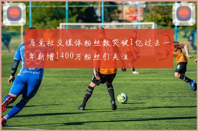 马竞社交媒体粉丝数突破1亿过去一年新增1400万粉丝引关注