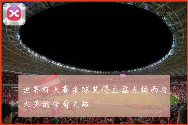 世界杯决赛金球奖得主盘点梅西与大罗的传奇之路