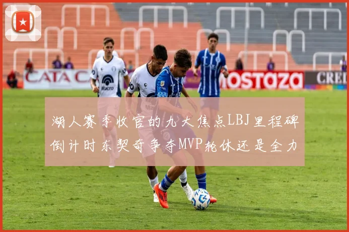 湖人赛季收官的九大焦点LBJ里程碑倒计时东契奇争夺MVP轮休还是全力以赴