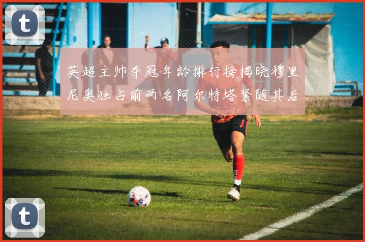 英超主帅夺冠年龄排行榜揭晓穆里尼奥独占前两名阿尔特塔紧随其后