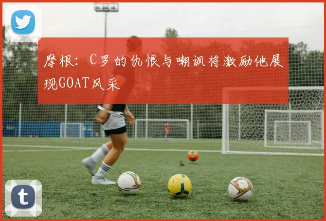 摩根:C罗的仇恨与嘲讽将激励他展现GOAT风采