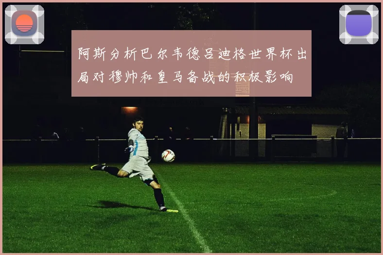 阿斯分析巴尔韦德吕迪格世界杯出局对穆帅和皇马备战的积极影响