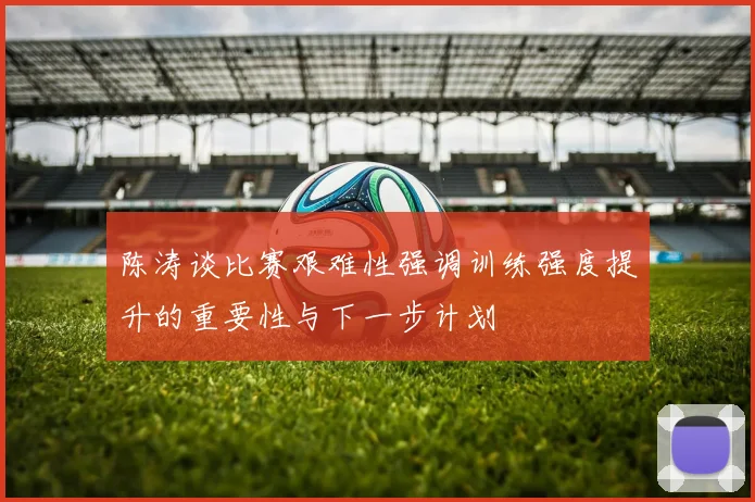陈涛谈比赛艰难性强调训练强度提升的重要性与下一步计划