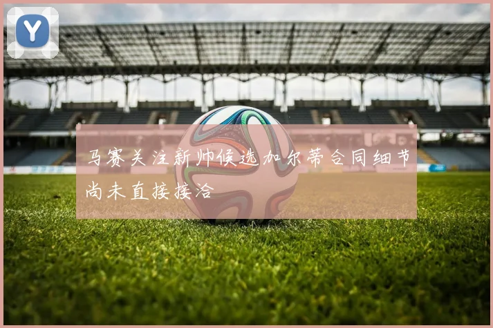 马赛关注新帅候选加尔蒂合同细节尚未直接接洽