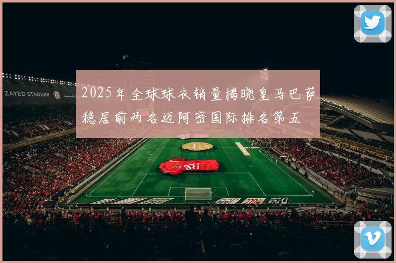 2025年全球球衣销量揭晓皇马巴萨稳居前两名迈阿密国际排名第五