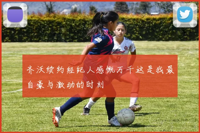 齐沃续约经纪人感慨万千这是我最自豪与激动的时刻