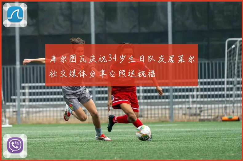 库尔图瓦庆祝34岁生日队友居莱尔社交媒体分享合照送祝福