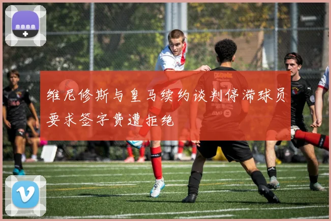 维尼修斯与皇马续约谈判停滞球员要求签字费遭拒绝