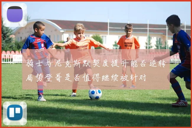 骑士与尼克斯默契度提升能否逆转局势登哥是否值得继续被针对