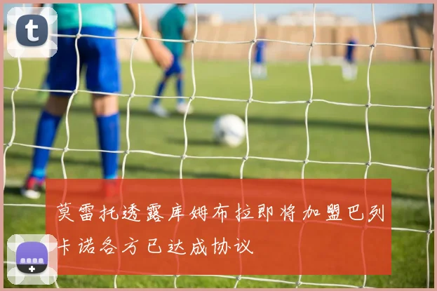 莫雷托透露库姆布拉即将加盟巴列卡诺各方已达成协议