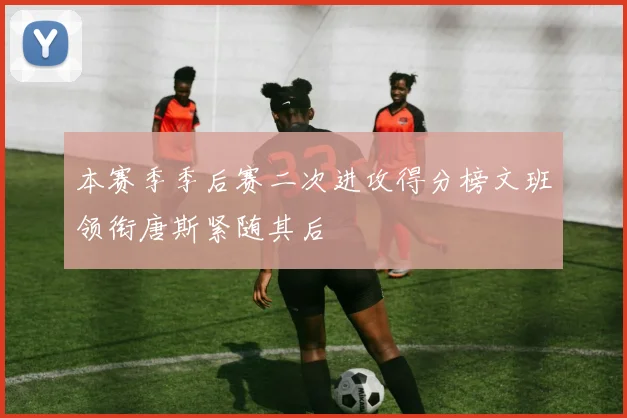 本赛季季后赛二次进攻得分榜文班领衔唐斯紧随其后