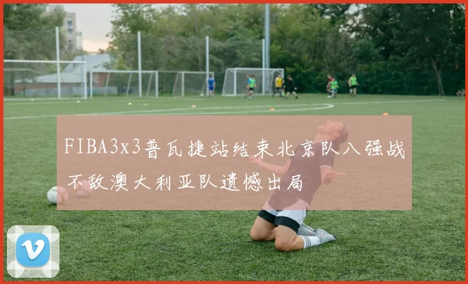 FIBA3x3普瓦捷站结束北京队八强战不敌澳大利亚队遗憾出局