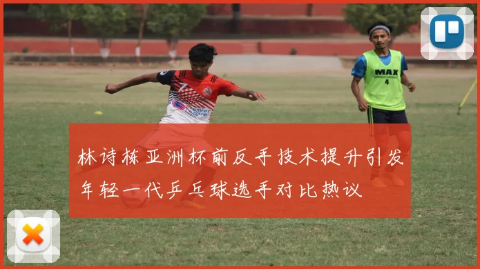 林诗栋亚洲杯前反手技术提升引发年轻一代乒乓球选手对比热议