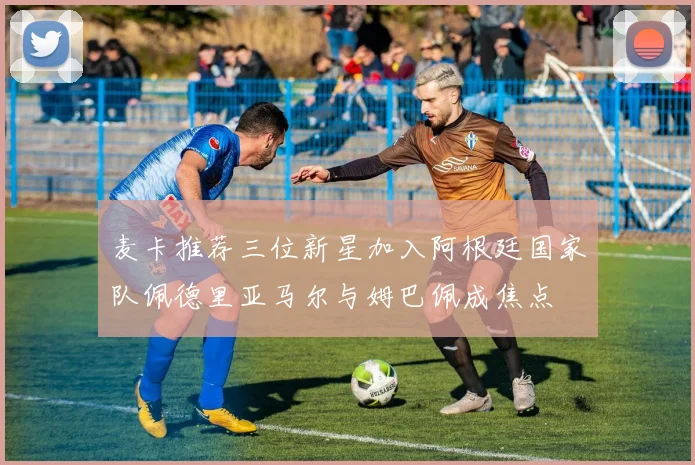 麦卡推荐三位新星加入阿根廷国家队佩德里亚马尔与姆巴佩成焦点