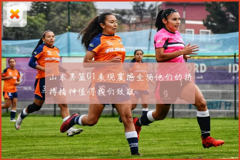 山东男篮G1表现震撼全场他们的拼搏精神值得我们致敬