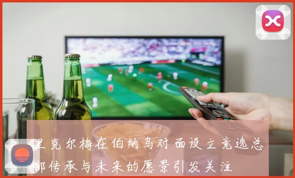里克尔梅在伯纳乌对面设立竞选总部传承与未来的愿景引发关注