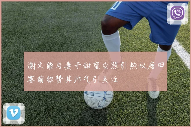 谢文能与妻子甜蜜合照引热议唐田赛前称赞其帅气引关注