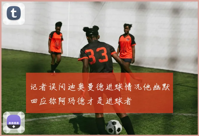 记者误问迪奥曼德进球情况他幽默回应称阿玛德才是进球者