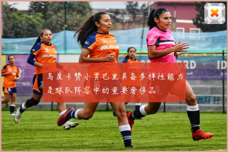 乌度卡赞小贾巴里具备多样性能力是球队阵容中的重要奢侈品
