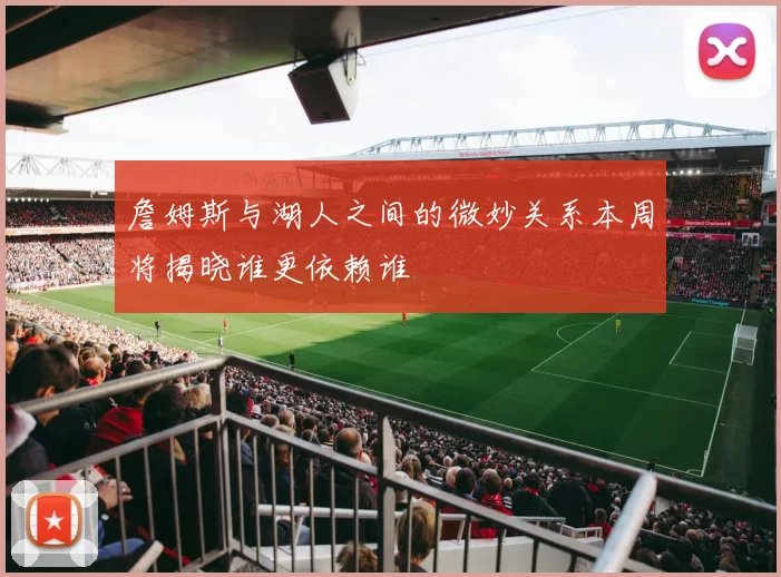 詹姆斯与湖人之间的微妙关系本周将揭晓谁更依赖谁
