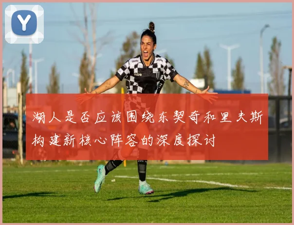 湖人是否应该围绕东契奇和里夫斯构建新核心阵容的深度探讨