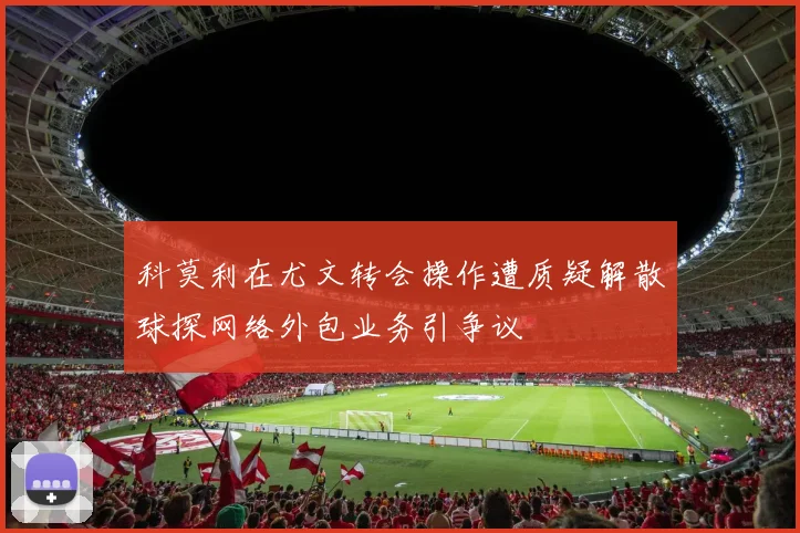 科莫利在尤文转会操作遭质疑解散球探网络外包业务引争议