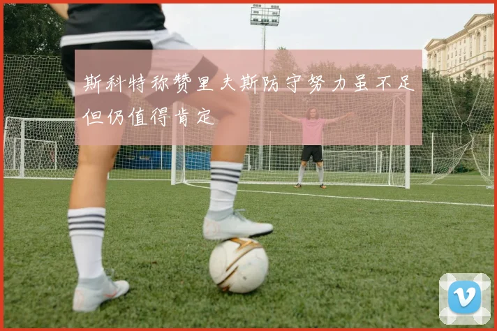 斯科特称赞里夫斯防守努力虽不足但仍值得肯定
